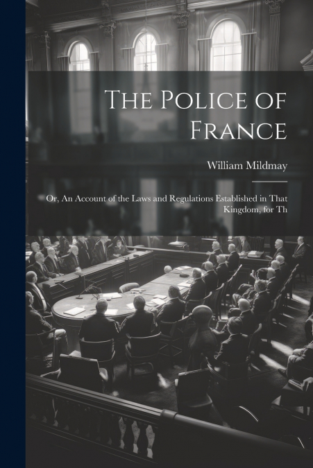 The Police of France; or, An Account of the Laws and Regulations Established in That Kingdom, for Th
