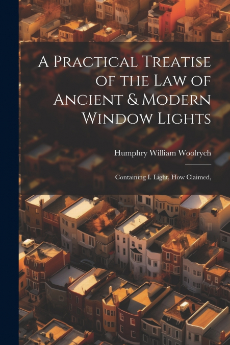 A Practical Treatise of the law of Ancient & Modern Window Lights