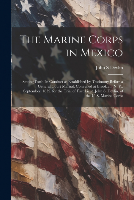 The Marine Corps in Mexico; Setting Forth its Conduct as Established by Testimony Before a General Court Martial, Convened at Brooklyn, N. Y., September, 1852, for the Trial of First Lieut. John S. De