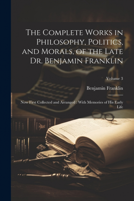 The Complete Works in Philosophy, Politics, and Morals, of the Late Dr. Benjamin Franklin