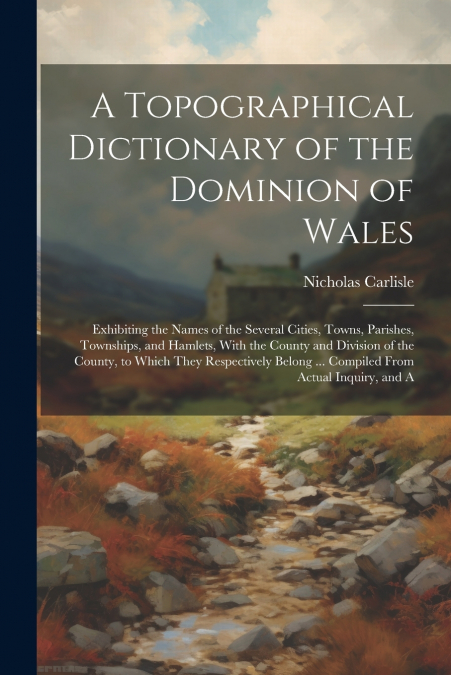 A Topographical Dictionary of the Dominion of Wales; Exhibiting the Names of the Several Cities, Towns, Parishes, Townships, and Hamlets, With the County and Division of the County, to Which They Resp