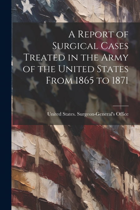 A Report of Surgical Cases Treated in the Army of the United States From 1865 to 1871