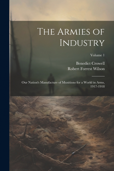 The Armies of Industry; our Nation’s Manufacture of Munitions for a World in Arms, 1917-1918; Volume 1