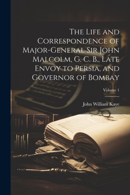 The Life and Correspondence of Major-General Sir John Malcolm, G. C. B., Late Envoy to Persia, and Governor of Bombay; Volume 1