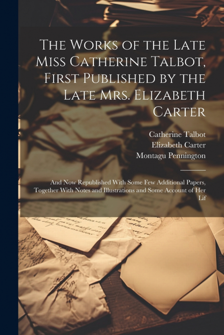 The Works of the Late Miss Catherine Talbot, First Published by the Late Mrs. Elizabeth Carter; and now Republished With Some few Additional Papers, Together With Notes and Illustrations and Some Acco