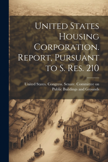 United States Housing Corporation. Report, Pursuant to S. Res. 210