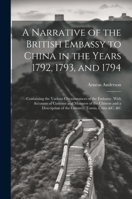 A Narrative of the British Embassy to China in the Years 1792, 1793, and 1794; Containing the Various Circumstances of the Embassy, With Accounts of Customs and Manners of the Chinese and a Descriptio