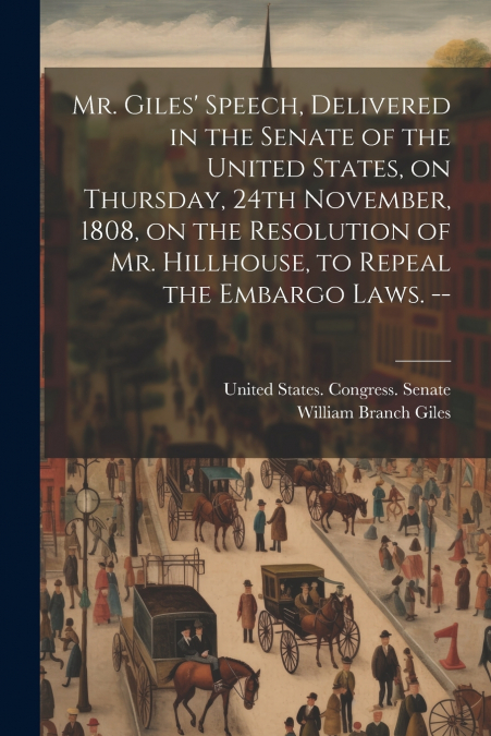 Mr. Giles’ Speech, Delivered in the Senate of the United States, on Thursday, 24th November, 1808, on the Resolution of Mr. Hillhouse, to Repeal the Embargo Laws. --
