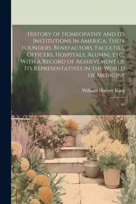 History of Homeopathy and its Institutions in America; Their Founders, Benefactors, Faculties, Officers, Hospitals, Alumni, etc., With a Record of Achievement of its Representatives in the World of Me