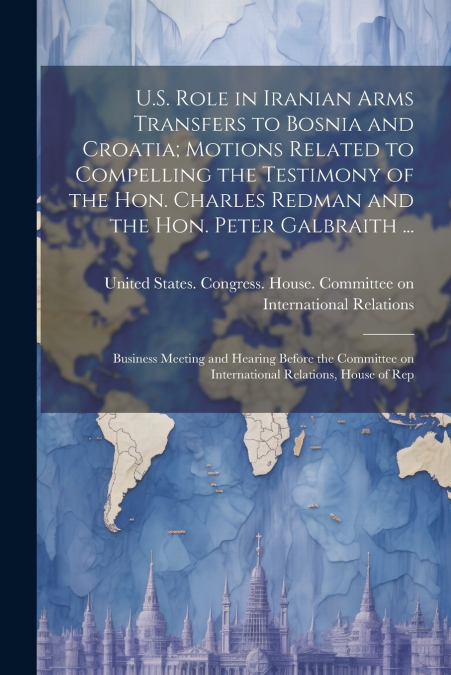 U.S. Role in Iranian Arms Transfers to Bosnia and Croatia; Motions Related to Compelling the Testimony of the Hon. Charles Redman and the Hon. Peter Galbraith ...