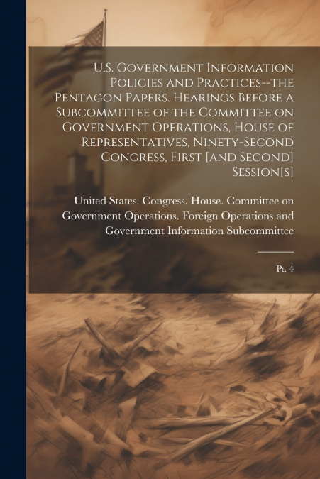 U.S. Government Information Policies and Practices--the Pentagon Papers. Hearings Before a Subcommittee of the Committee on Government Operations, House of Representatives, Ninety-second Congress, Fir