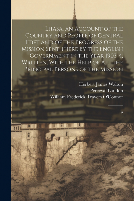 Lhasa; an Account of the Country and People of Central Tibet and of the Progress of the Mission Sent There by the English Government in the Year 1903-4; Written, With the Help of all the Principal Per