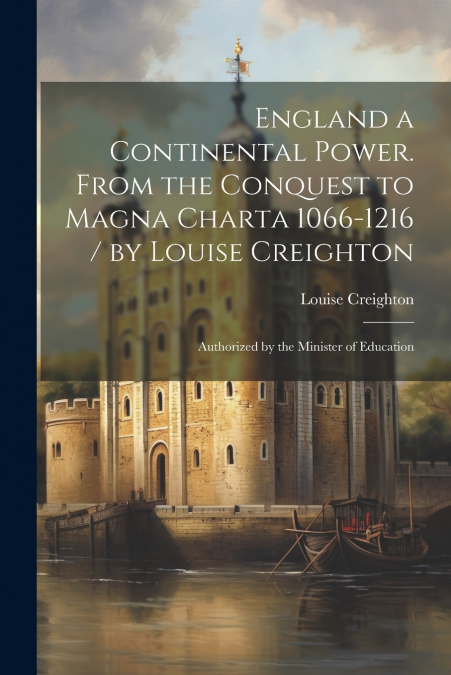 England a Continental Power. From the Conquest to Magna Charta 1066-1216 / by Louise Creighton ; Authorized by the Minister of Education