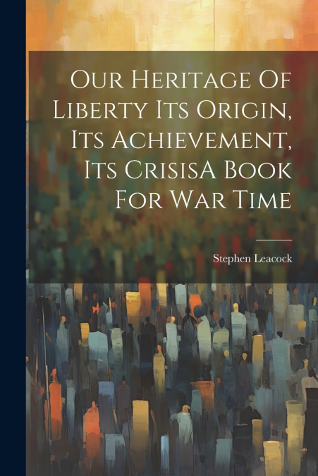 Our Heritage Of Liberty Its Origin, Its Achievement, Its CrisisA Book For War Time