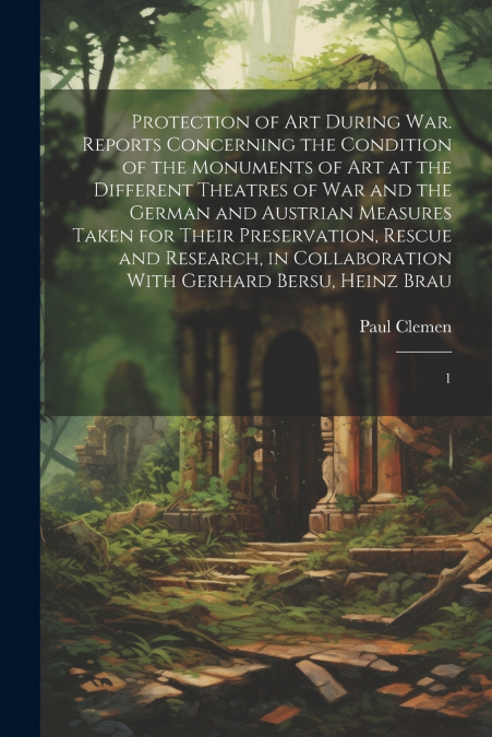 Protection of art During war. Reports Concerning the Condition of the Monuments of art at the Different Theatres of war and the German and Austrian Measures Taken for Their Preservation, Rescue and Re