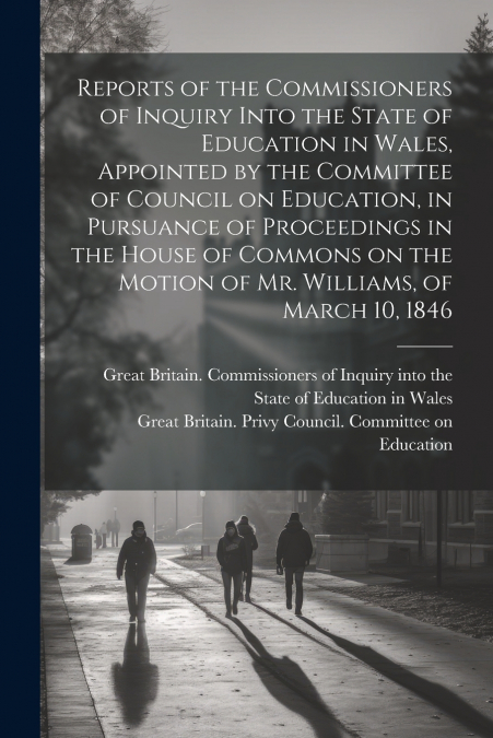 Reports of the Commissioners of Inquiry Into the State of Education in Wales, Appointed by the Committee of Council on Education, in Pursuance of Proceedings in the House of Commons on the Motion of M