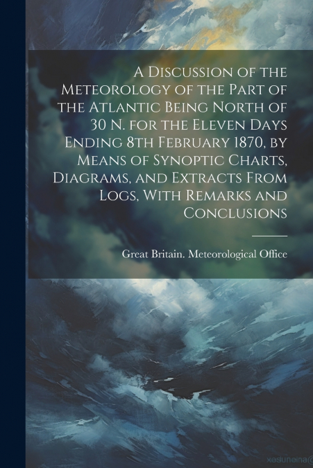 A Discussion of the Meteorology of the Part of the Atlantic Being North of 30 N. for the Eleven Days Ending 8th February 1870, by Means of Synoptic Charts, Diagrams, and Extracts From Logs, With Remar