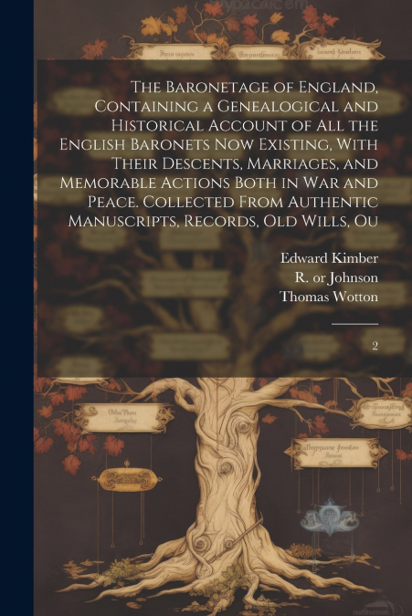The Baronetage of England, Containing a Genealogical and Historical Account of all the English Baronets now Existing, With Their Descents, Marriages, and Memorable Actions Both in war and Peace. Colle