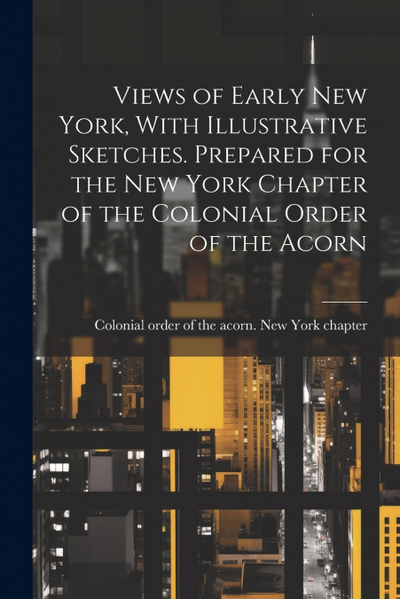 Views of Early New York, With Illustrative Sketches. Prepared for the New York Chapter of the Colonial Order of the Acorn