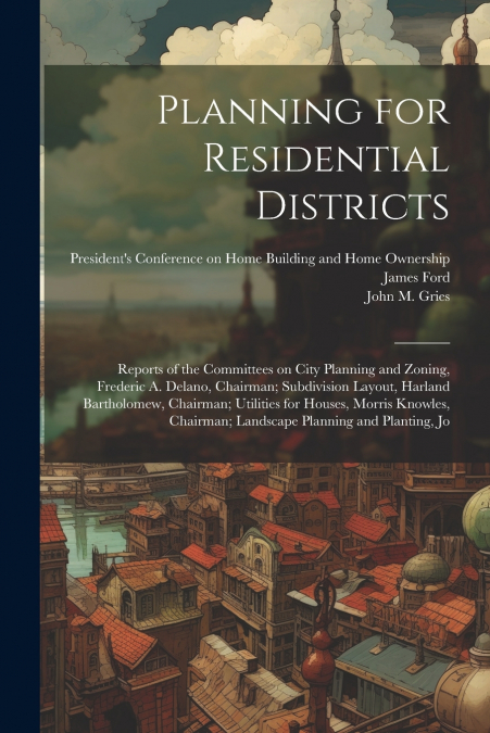 Planning for Residential Districts; Reports of the Committees on City Planning and Zoning, Frederic A. Delano, Chairman; Subdivision Layout, Harland Bartholomew, Chairman; Utilities for Houses, Morris