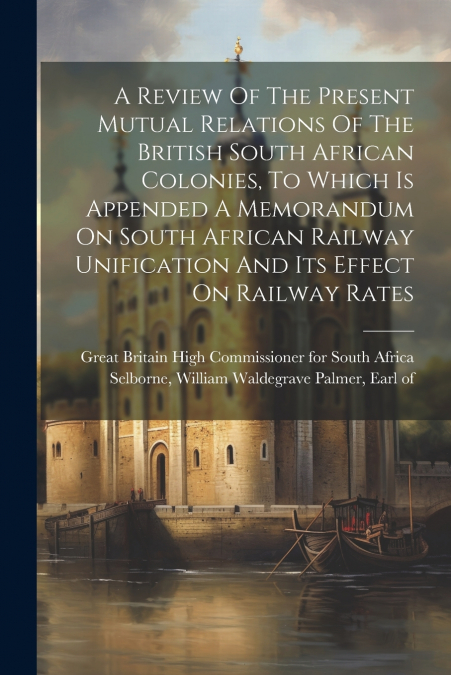 A Review Of The Present Mutual Relations Of The British South African Colonies, To Which Is Appended A Memorandum On South African Railway Unification And Its Effect On Railway Rates