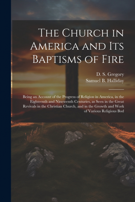 The Church in America and its Baptisms of Fire; Being an Account of the Progress of Religion in America, in the Eighteenth and Nineteenth Centuries, as Seen in the Great Revivals in the Christian Chur