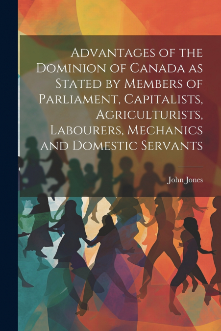 Advantages of the Dominion of Canada as Stated by Members of Parliament, Capitalists, Agriculturists, Labourers, Mechanics and Domestic Servants