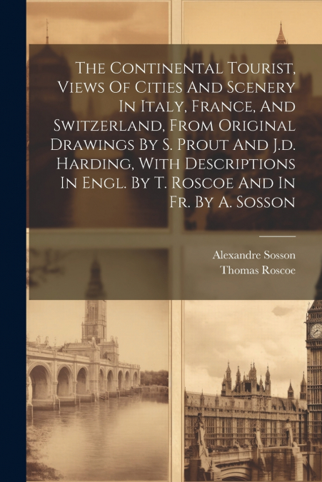 The Continental Tourist, Views Of Cities And Scenery In Italy, France, And Switzerland, From Original Drawings By S. Prout And J.d. Harding, With Descriptions In Engl. By T. Roscoe And In Fr. By A. So