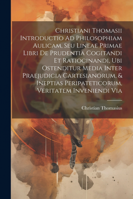 Christiani Thomasii Introductio Ad Philosophiam Aulicam, Seu Lineae Primae Libri De Prudentia Cogitandi Et Ratiocinandi, Ubi Ostenditur Media Inter Praejudicia Cartesianorum, & Ineptias Peripateticoru