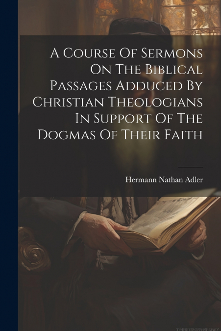 A Course Of Sermons On The Biblical Passages Adduced By Christian Theologians In Support Of The Dogmas Of Their Faith