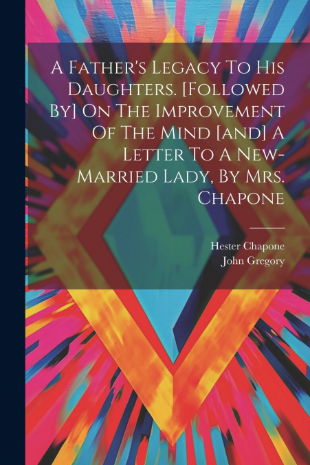 A Father’s Legacy To His Daughters. [followed By] On The Improvement Of The Mind [and] A Letter To A New-married Lady, By Mrs. Chapone