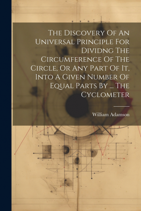 The Discovery Of An Universal Principle For Dividng The Circumference Of The Circle, Or Any Part Of It, Into A Given Number Of Equal Parts By ... The Cyclometer