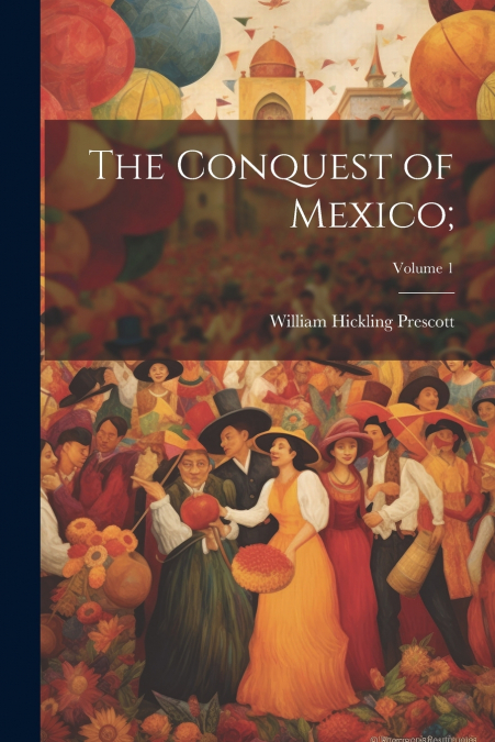 The Conquest of Mexico;; Volume 1