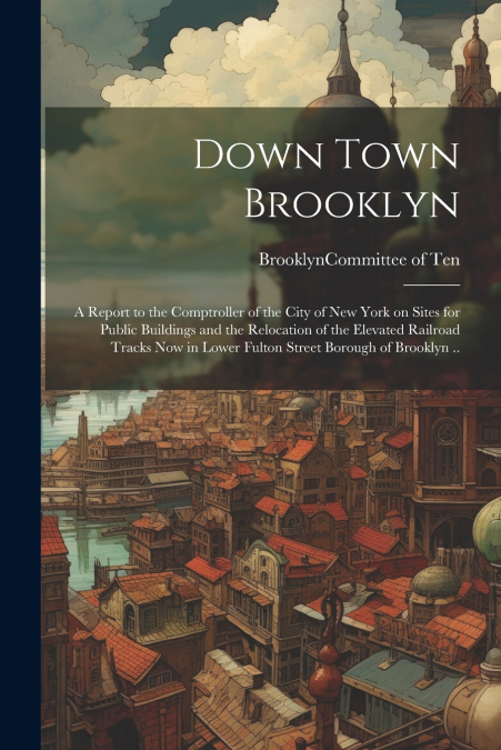 Down Town Brooklyn; a Report to the Comptroller of the City of New York on Sites for Public Buildings and the Relocation of the Elevated Railroad Tracks Now in Lower Fulton Street Borough of Brooklyn 