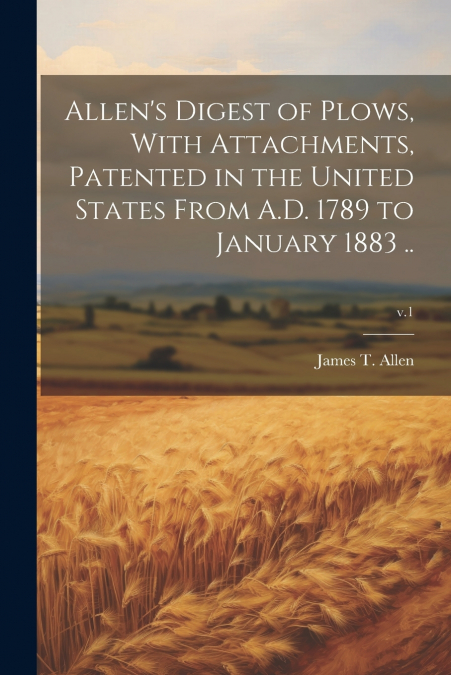 Allen’s Digest of Plows, With Attachments, Patented in the United States From A.D. 1789 to January 1883 ..; v.1