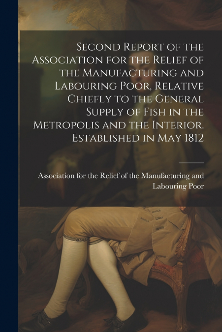 Second Report of the Association for the Relief of the Manufacturing and Labouring Poor, Relative Chiefly to the General Supply of Fish in the Metropolis and the Interior. Established in May 1812
