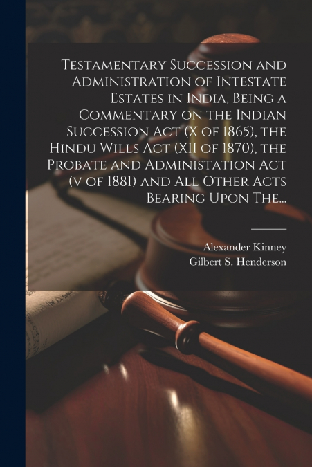 Testamentary Succession and Administration of Intestate Estates in India, Being a Commentary on the Indian Succession Act (x of 1865), the Hindu Wills Act (XII of 1870), the Probate and Administation 