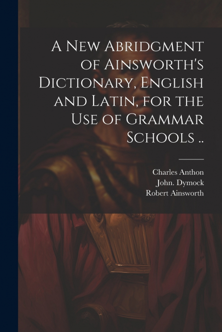 A New Abridgment of Ainsworth’s Dictionary, English and Latin, for the Use of Grammar Schools ..