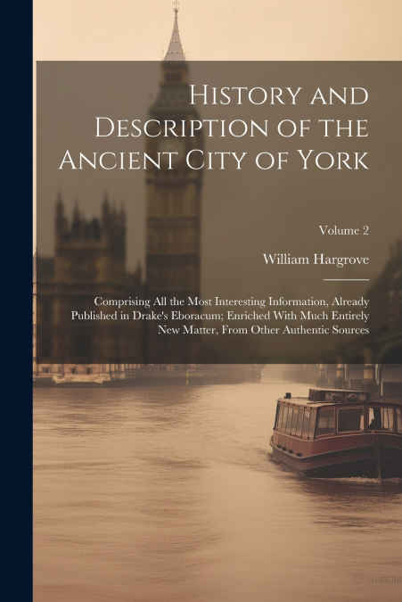 History and Description of the Ancient City of York; Comprising All the Most Interesting Information, Already Published in Drake’s Eboracum; Enriched With Much Entirely New Matter, From Other Authenti