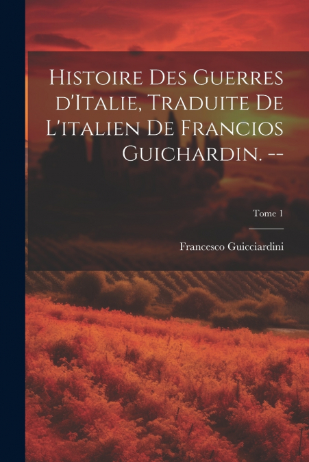 Histoire des guerres d’Italie, traduite de l’italien de Francios Guichardin. --; Tome 1