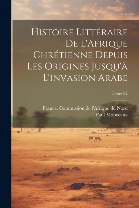 Histoire littéraire de l’Afrique chrétienne depuis les origines jusqu’à l’invasion arabe; Tome 02