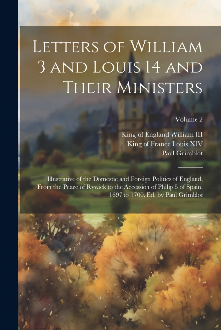 Letters of William 3 and Louis 14 and Their Ministers; Illustrative of the Domestic and Foreign Politics of England, From the Peace of Rywick to the Accession of Philip 5 of Spain. 1697 to 1700. Ed. b