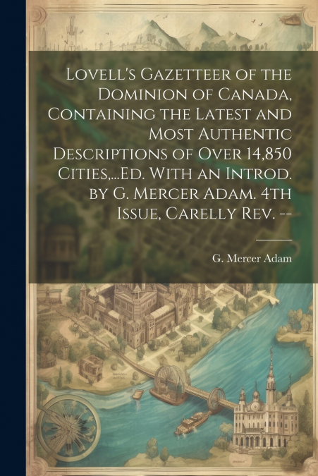 Lovell’s Gazetteer of the Dominion of Canada, Containing the Latest and Most Authentic Descriptions of Over 14,850 Cities,...Ed. With an Introd. by G. Mercer Adam. 4th Issue, Carelly Rev. --