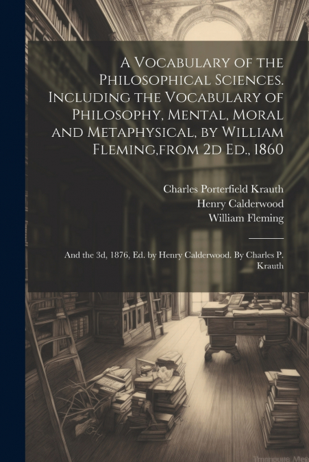 A Vocabulary of the Philosophical Sciences. Including the Vocabulary of Philosophy, Mental, Moral and Metaphysical, by William Fleming,from 2d Ed., 1860