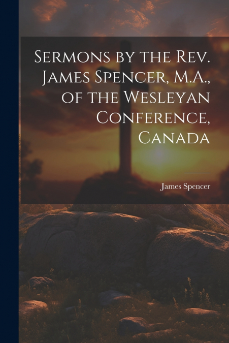 Sermons by the Rev. James Spencer, M.A., of the Wesleyan Conference, Canada
