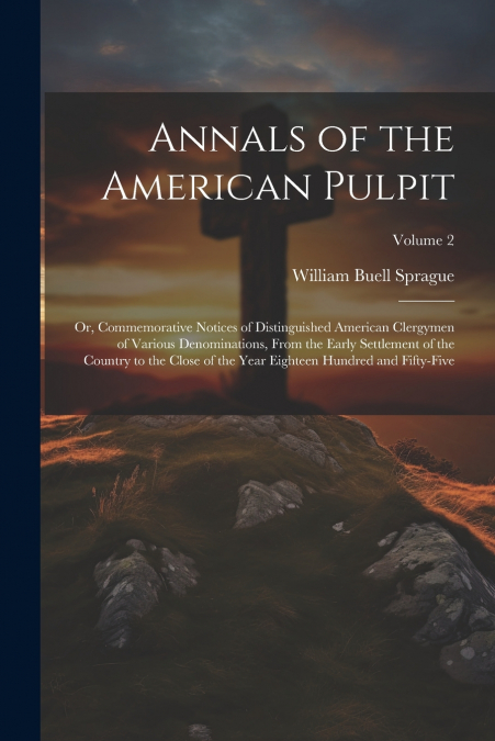 Annals of the American Pulpit; or, Commemorative Notices of Distinguished American Clergymen of Various Denominations, From the Early Settlement of the Country to the Close of the Year Eighteen Hundre