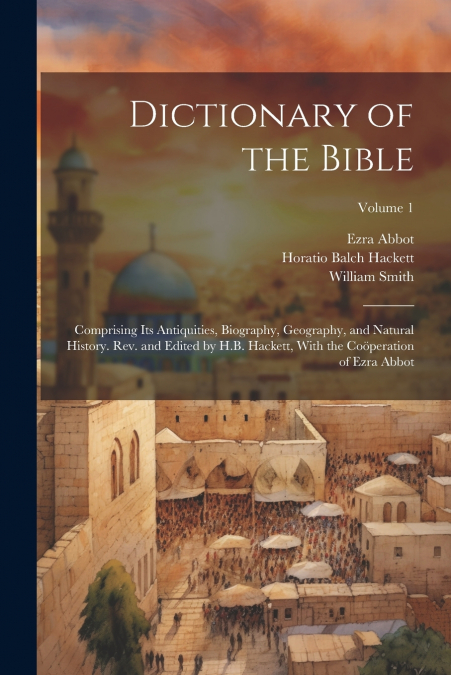 Dictionary of the Bible; Comprising Its Antiquities, Biography, Geography, and Natural History. Rev. and Edited by H.B. Hackett, With the Coöperation of Ezra Abbot; Volume 1