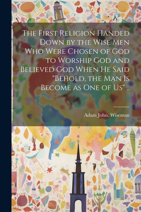 The First Religion Handed Down by the Wise Men Who Were Chosen of God to Worship God and Believed God When He Said 'Behold, the Man is Become as One of Us' ..