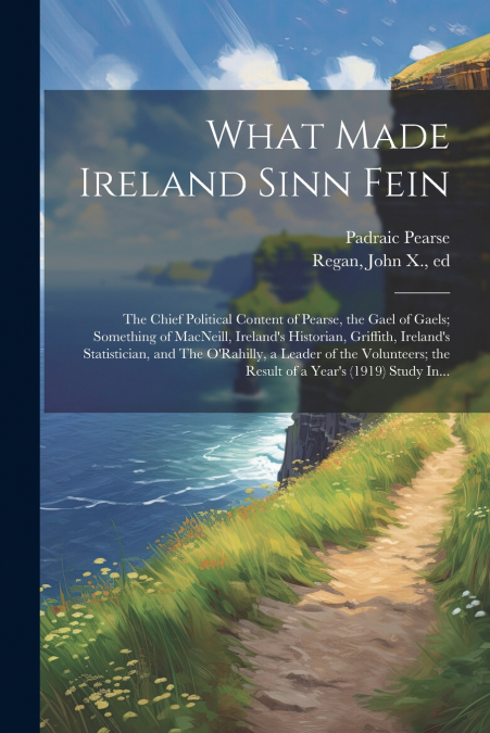 What Made Ireland Sinn Fein; the Chief Political Content of Pearse, the Gael of Gaels; Something of MacNeill, Ireland’s Historian, Griffith, Ireland’s Statistician, and The O’Rahilly, a Leader of the 