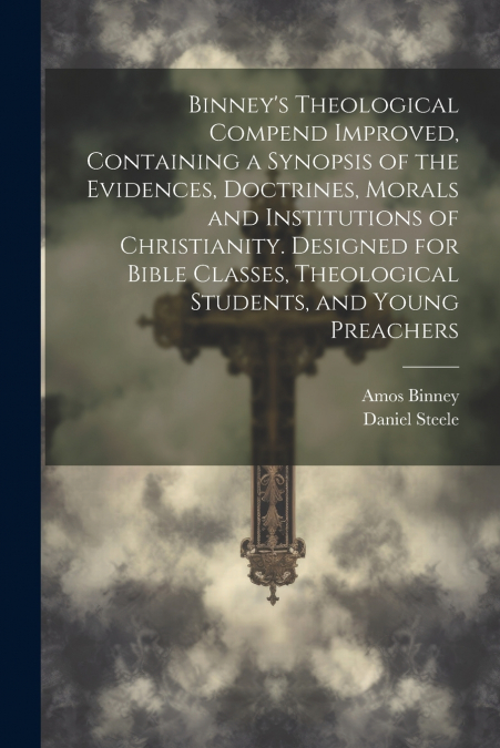 Binney’s Theological Compend Improved, Containing a Synopsis of the Evidences, Doctrines, Morals and Institutions of Christianity. Designed for Bible Classes, Theological Students, and Young Preachers